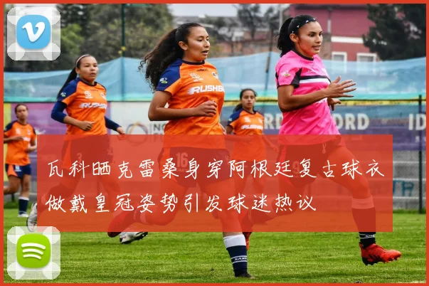 瓦科晒克雷桑身穿阿根廷复古球衣做戴皇冠姿势引发球迷热议