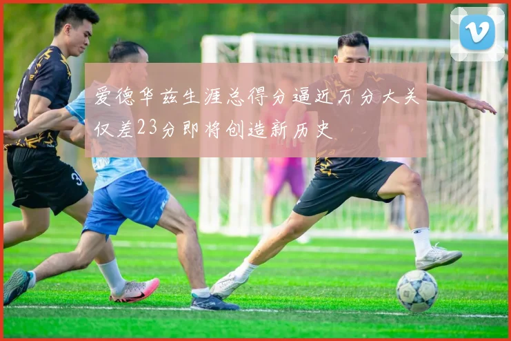 爱德华兹生涯总得分逼近万分大关仅差23分即将创造新历史