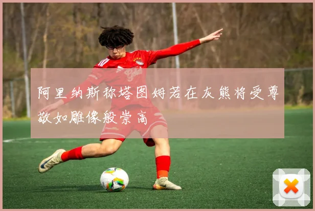 阿里纳斯称塔图姆若在灰熊将受尊敬如雕像般崇高