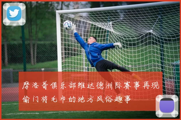 摩洛哥俱乐部维达德洲际赛事再现偷门将毛巾的地方风俗趣事