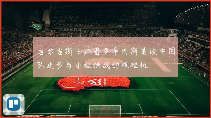 吉尔吉斯主帅普罗辛内斯基谈中国队进步与小组挑战的艰难性