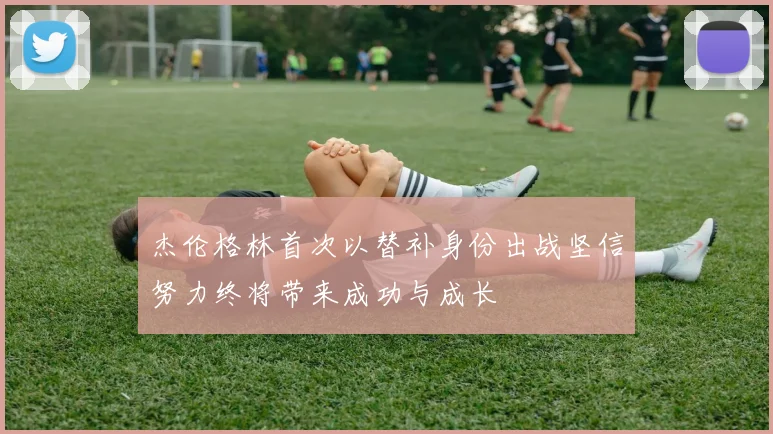 杰伦格林首次以替补身份出战坚信努力终将带来成功与成长