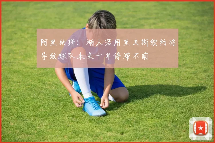 阿里纳斯：湖人若用里夫斯续约将导致球队未来十年停滞不前