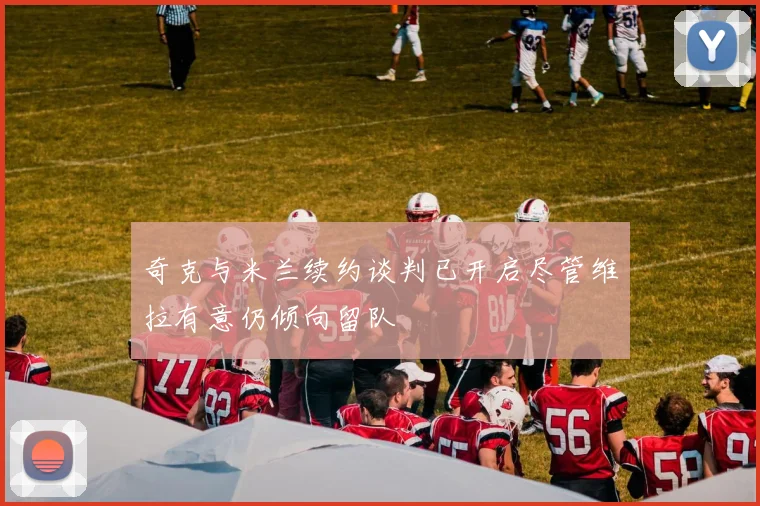 奇克与米兰续约谈判已开启尽管维拉有意仍倾向留队