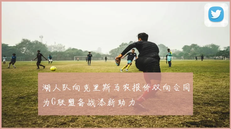 湖人队向克里斯马农报价双向合同为G联盟备战添新助力