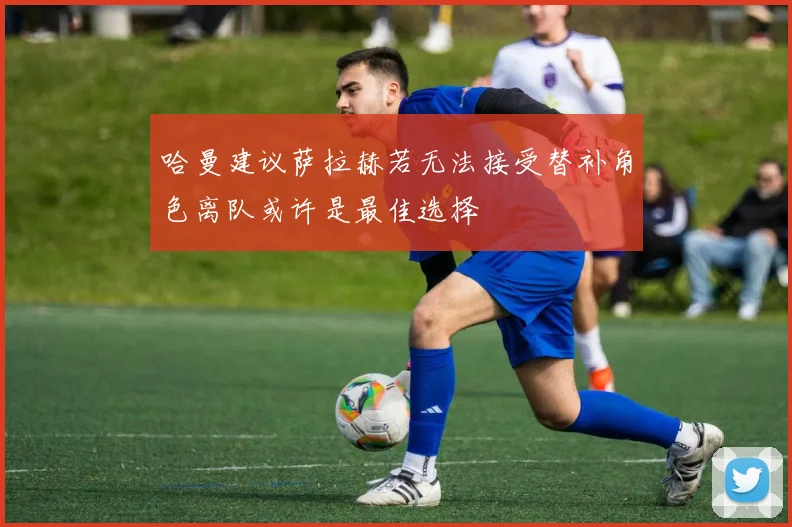 哈曼建议萨拉赫若无法接受替补角色离队或许是最佳选择