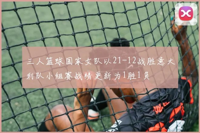 三人篮球国家女队以21-12战胜意大利队小组赛战绩更新为1胜1负
