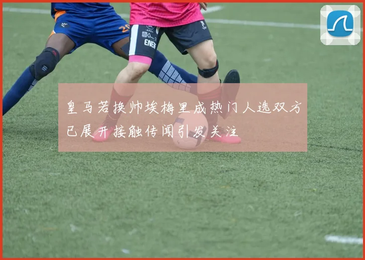 皇马若换帅埃梅里成热门人选双方已展开接触传闻引发关注
