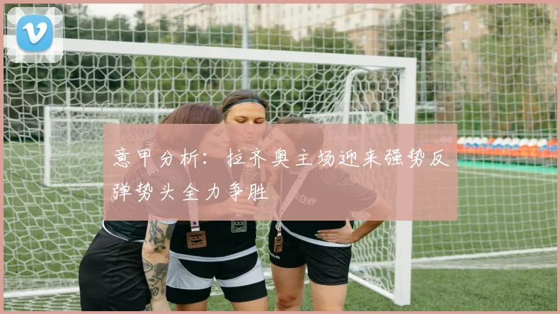 意甲分析：拉齐奥主场迎来强势反弹势头全力争胜