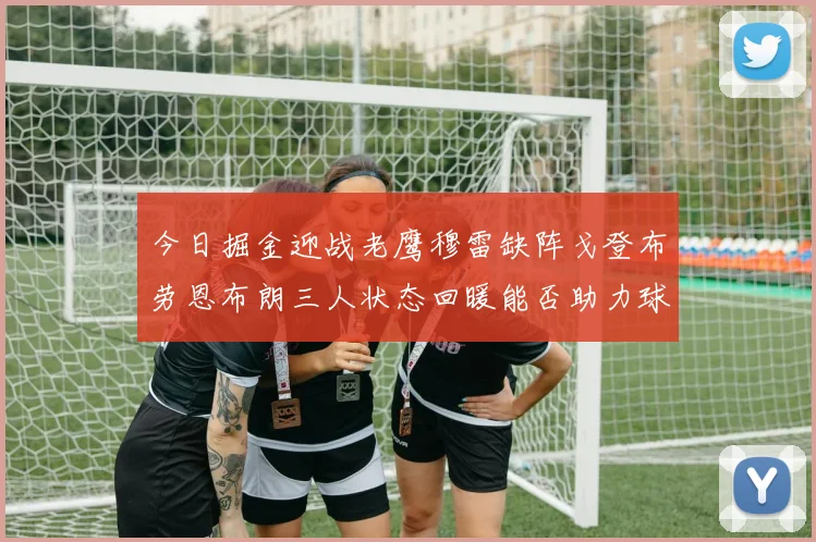 今日掘金迎战老鹰穆雷缺阵戈登布劳恩布朗三人状态回暖能否助力球队取胜