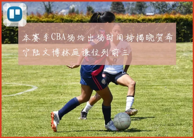 本赛季CBA场均出场时间榜揭晓贺希宁陆文博林庭谦位列前三
