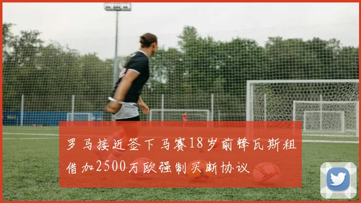 罗马接近签下马赛18岁前锋瓦斯租借加2500万欧强制买断协议