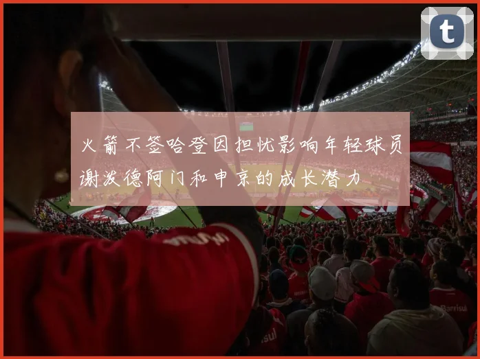 火箭不签哈登因担忧影响年轻球员谢泼德阿门和申京的成长潜力