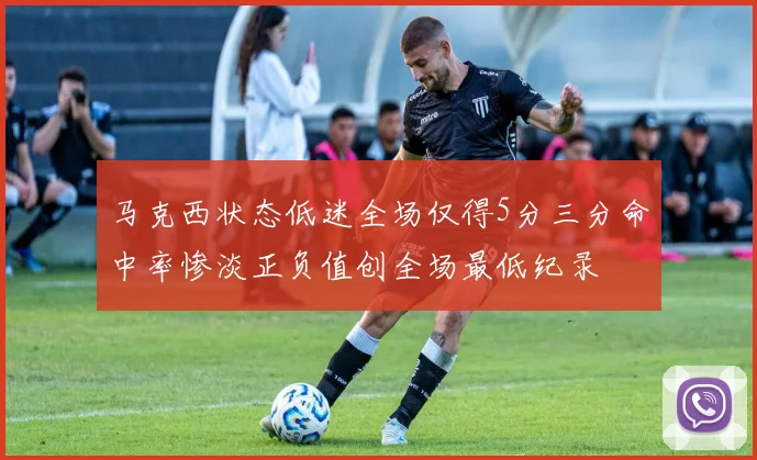 马克西状态低迷全场仅得5分三分命中率惨淡正负值创全场最低纪录