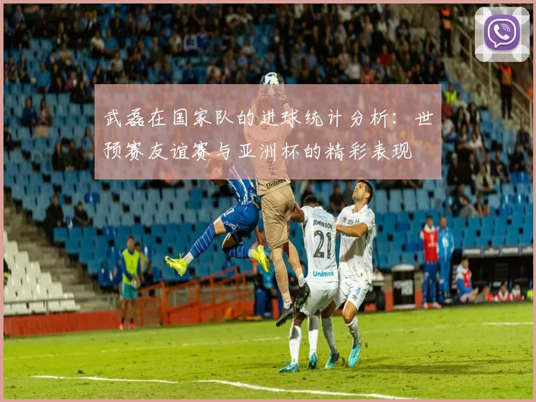 武磊在国家队的进球统计分析：世预赛友谊赛与亚洲杯的精彩表现