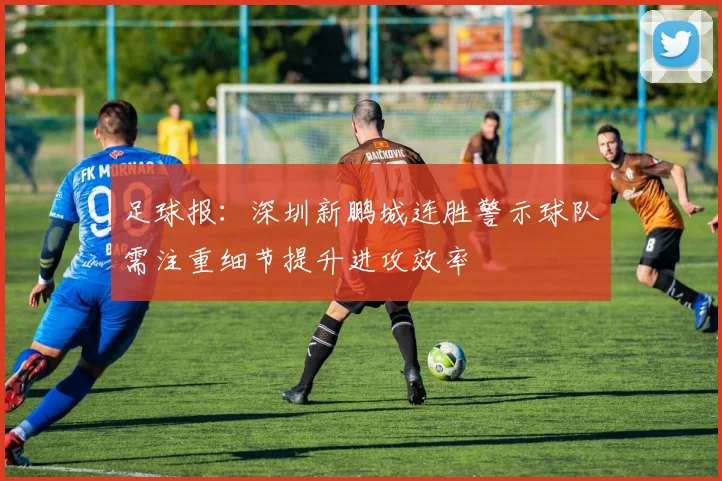 足球报：深圳新鹏城连胜警示球队需注重细节提升进攻效率