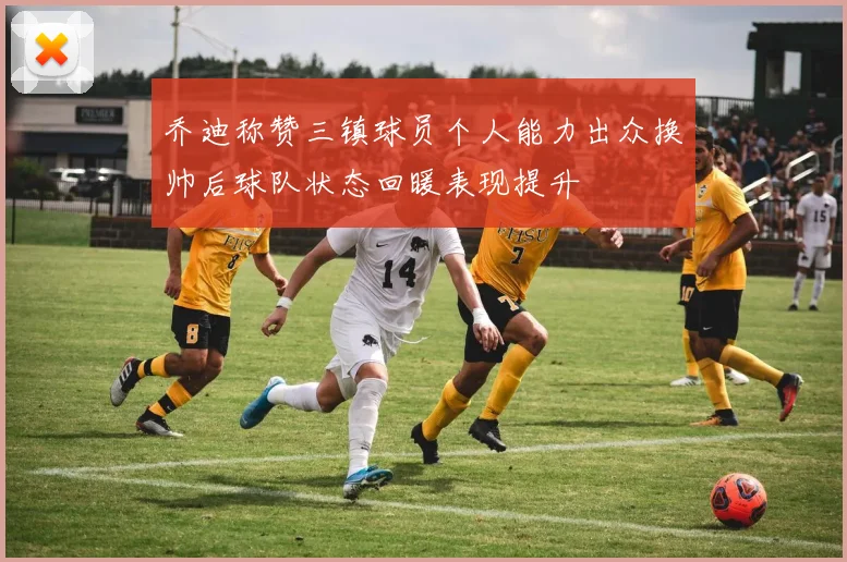 乔迪称赞三镇球员个人能力出众换帅后球队状态回暖表现提升